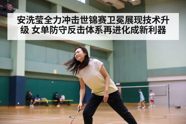 安洗莹全力冲击世锦赛卫冕展现技术升级 女单防守反击体系再进化成新利器
