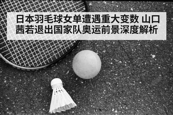 日本羽毛球女单遭遇重大变数 山口茜若退出国家队奥运前景深度解析