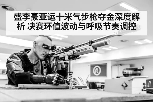 盛李豪亚运十米气步枪夺金深度解析 决赛环值波动与呼吸节奏调控